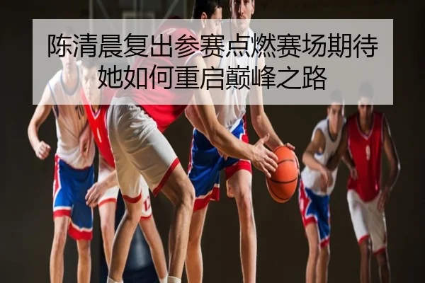 陈清晨复出参赛点燃赛场期待 她如何重启巅峰之路