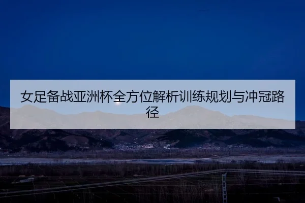 女足备战亚洲杯全方位解析训练规划与冲冠路径
