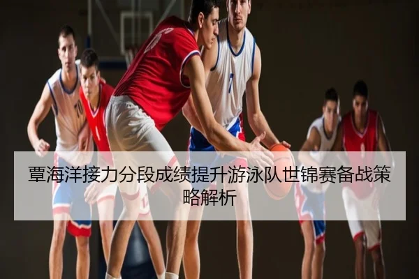 覃海洋接力分段成绩提升游泳队世锦赛备战策略解析