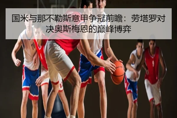 国米与那不勒斯意甲争冠前瞻：劳塔罗对决奥斯梅恩的巅峰博弈