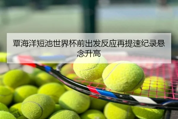 覃海洋短池世界杯前出发反应再提速纪录悬念升高